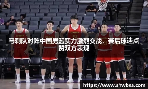 马刺队对阵中国男篮实力激烈交战，赛后球迷点赞双方表现