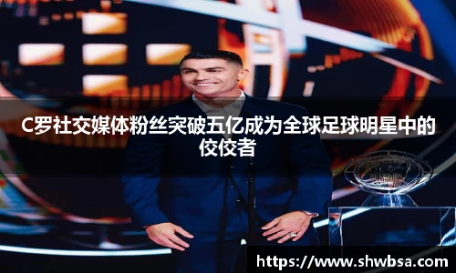 C罗社交媒体粉丝突破五亿成为全球足球明星中的佼佼者