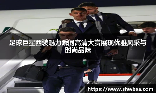 足球巨星西装魅力瞬间高清大赏展现优雅风采与时尚品味